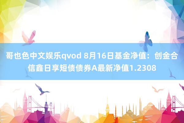 哥也色中文娱乐qvod 8月16日基金净值：创金合信鑫日享短债债券A最新净值1.2308