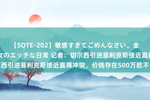 【SQTE-202】敏感すぎてごめんなさい。全身性感帯みたいな美少女のエッチな日常 记者：切尔西引进菲利克斯接近赢得冲突，价钱存在500万欧不合