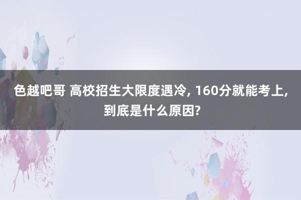 色越吧哥 高校招生大限度遇冷， 160分就能考上， 到底是什么原因?