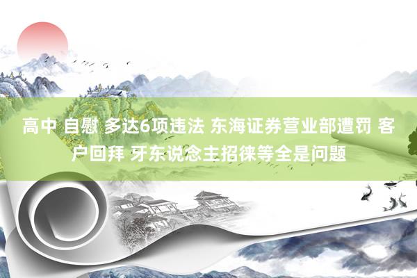 高中 自慰 多达6项违法 东海证券营业部遭罚 客户回拜 牙东说念主招徕等全是问题