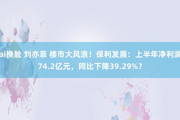 ai换脸 刘亦菲 楼市大风浪！保利发展：上半年净利润74.2亿元，同比下降39.29%？