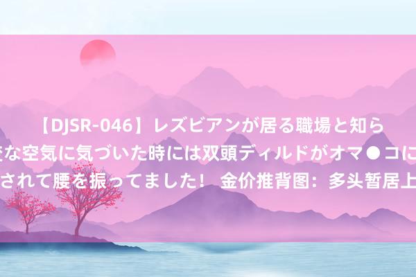 【DJSR-046】レズビアンが居る職場と知らずに来た私（ノンケ） 変な空気に気づいた時には双頭ディルドがオマ●コに挿入されて腰を振ってました！ 金价推背图：多头暂居上风，关键阻力和顶点阻力看过来