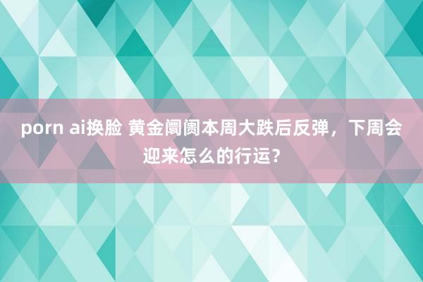 porn ai换脸 黄金阛阓本周大跌后反弹，下周会迎来怎么的行运？