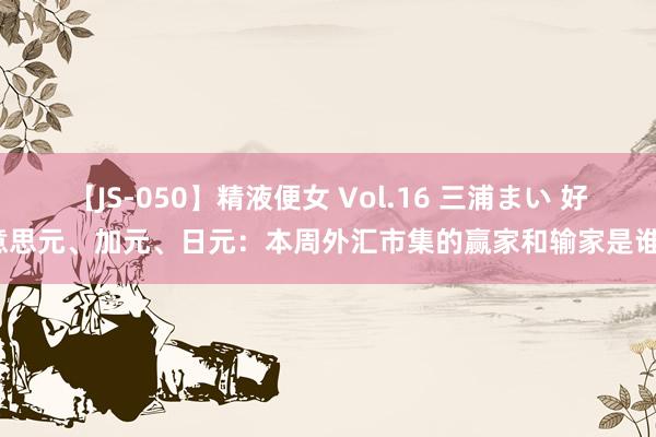 【JS-050】精液便女 Vol.16 三浦まい 好意思元、加元、日元：本周外汇市集的赢家和输家是谁？