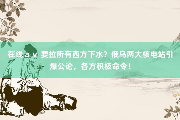 在线ａｖ 要拉所有西方下水？俄乌两大核电站引爆公论，各方积极命令！