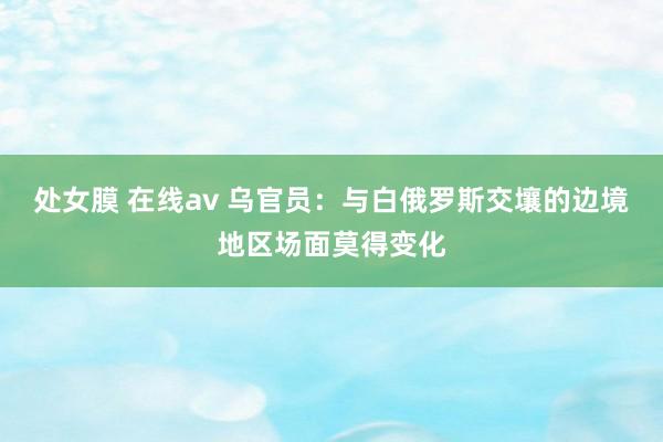 处女膜 在线av 乌官员：与白俄罗斯交壤的边境地区场面莫得变化