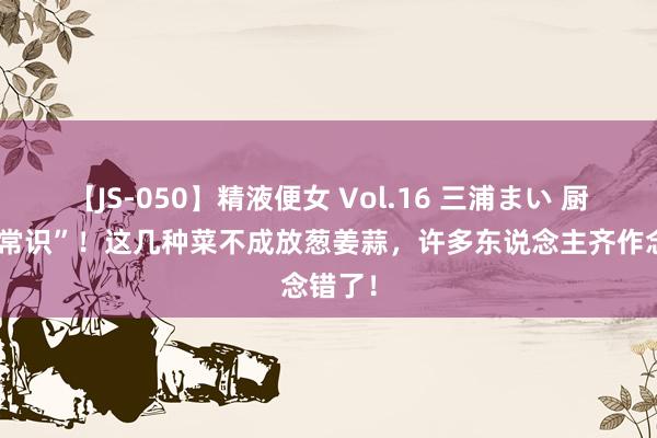 【JS-050】精液便女 Vol.16 三浦まい 厨房“冷常识”！这几种菜不成放葱姜蒜，许多东说念主齐作念错了！