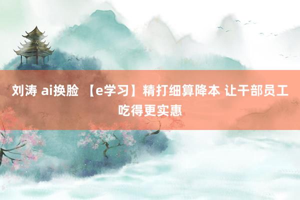 刘涛 ai换脸 【e学习】精打细算降本 让干部员工吃得更实惠