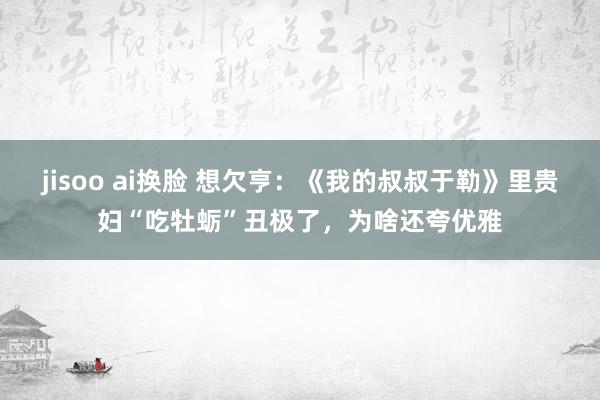 jisoo ai换脸 想欠亨：《我的叔叔于勒》里贵妇“吃牡蛎”丑极了，为啥还夸优雅