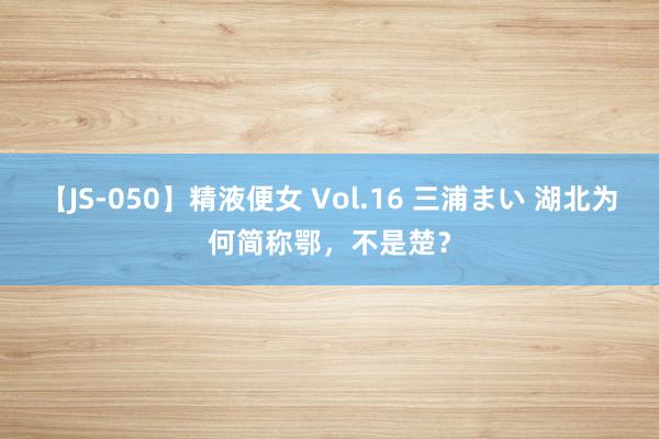 【JS-050】精液便女 Vol.16 三浦まい 湖北为何简称鄂，不是楚？