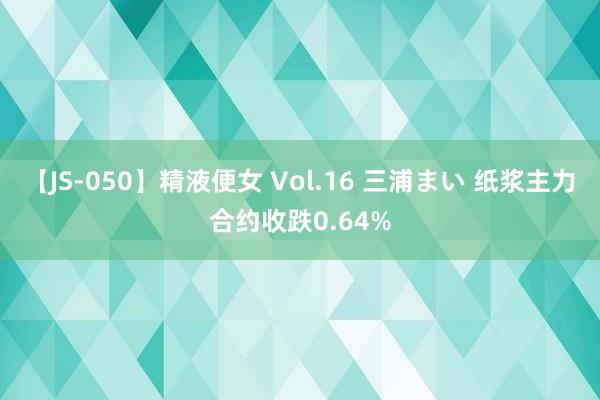 【JS-050】精液便女 Vol.16 三浦まい 纸浆主力合约收跌0.64%