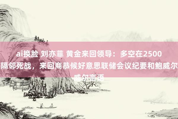 ai换脸 刘亦菲 黄金来回领导：多空在2500关隘隔邻死战，来回商恭候好意思联储会议纪要和鲍威尔言语