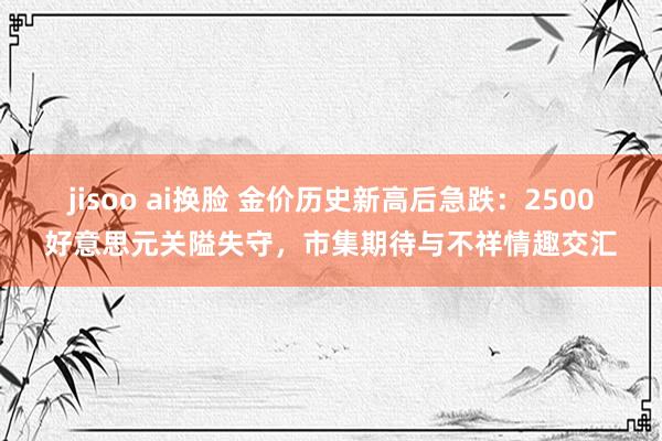 jisoo ai换脸 金价历史新高后急跌：2500好意思元关隘失守，市集期待与不祥情趣交汇