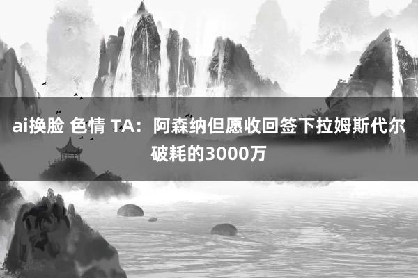 ai换脸 色情 TA：阿森纳但愿收回签下拉姆斯代尔破耗的3000万