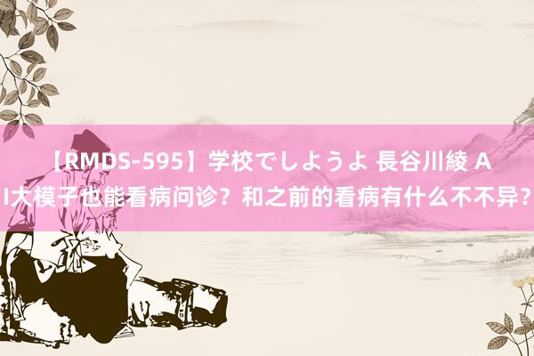 【RMDS-595】学校でしようよ 長谷川綾 AI大模子也能看病问诊？和之前的看病有什么不不异？