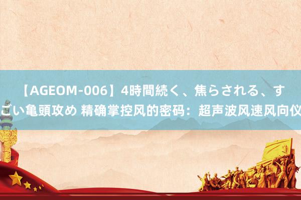 【AGEOM-006】4時間続く、焦らされる、すごい亀頭攻め 精确掌控风的密码：超声波风速风向仪