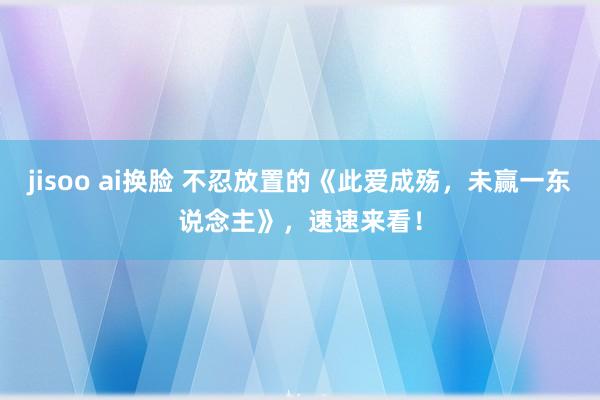 jisoo ai换脸 不忍放置的《此爱成殇，未赢一东说念主》，速速来看！