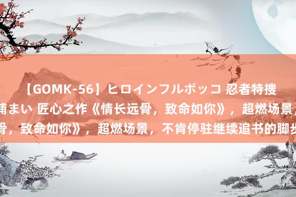 【GOMK-56】ヒロインフルボッコ 忍者特捜隊バードファイター 三浦まい 匠心之作《情长远骨，致命如你》，超燃场景，不肯停驻继续追书的脚步