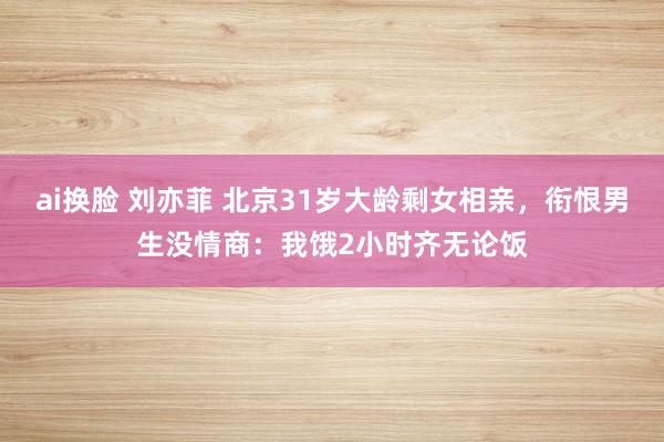 ai换脸 刘亦菲 北京31岁大龄剩女相亲，衔恨男生没情商：我饿2小时齐无论饭