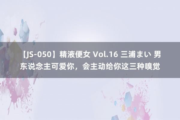 【JS-050】精液便女 Vol.16 三浦まい 男东说念主可爱你，会主动给你这三种嗅觉