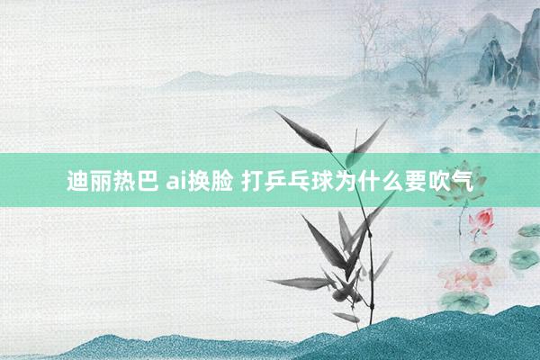 迪丽热巴 ai换脸 打乒乓球为什么要吹气