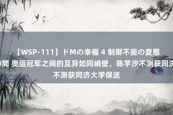 【WSP-111】ドMの幸福 4 制御不能の変態ボディ4時間 奥运冠军之间的互异如同峭壁，陈芋汐不测获同济大学保送