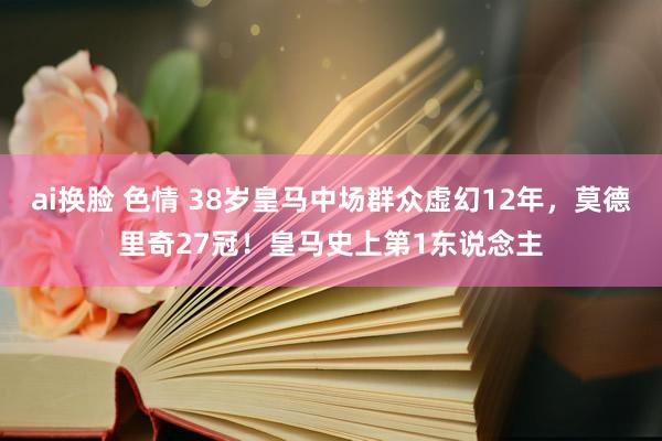 ai换脸 色情 38岁皇马中场群众虚幻12年，莫德里奇27冠！皇马史上第1东说念主