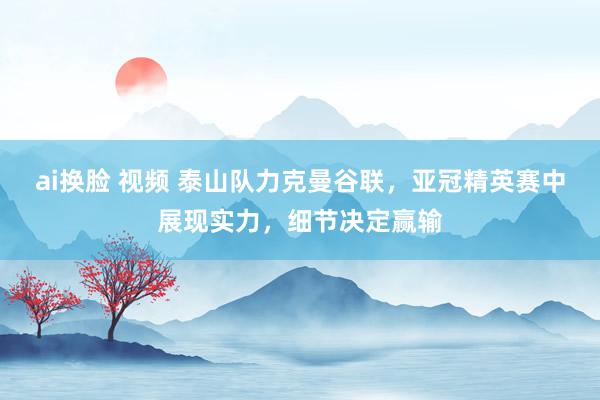 ai换脸 视频 泰山队力克曼谷联，亚冠精英赛中展现实力，细节决定赢输