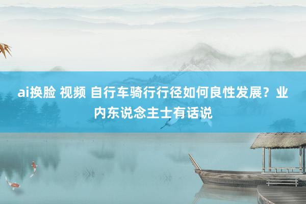 ai换脸 视频 自行车骑行行径如何良性发展？业内东说念主士有话说