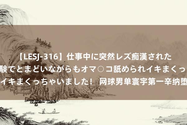 【LESJ-316】仕事中に突然レズ痴漢された私（ノンケ）初めての経験でとまどいながらもオマ○コ舐められイキまくっちゃいました！ 网球男单寰宇第一辛纳堕入兴盛剂风云