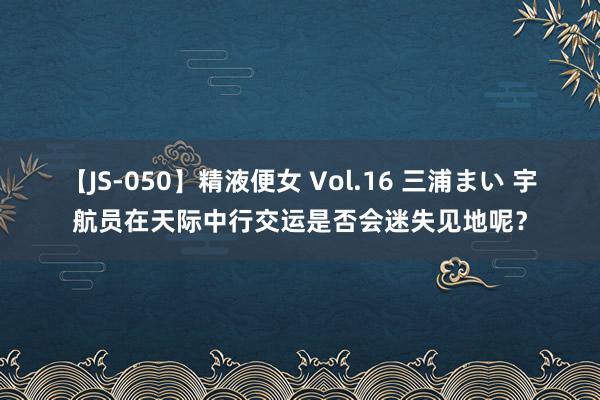 【JS-050】精液便女 Vol.16 三浦まい 宇航员在天际中行交运是否会迷失见地呢？