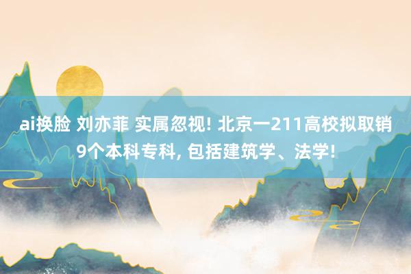 ai换脸 刘亦菲 实属忽视! 北京一211高校拟取销9个本科专科， 包括建筑学、法学!