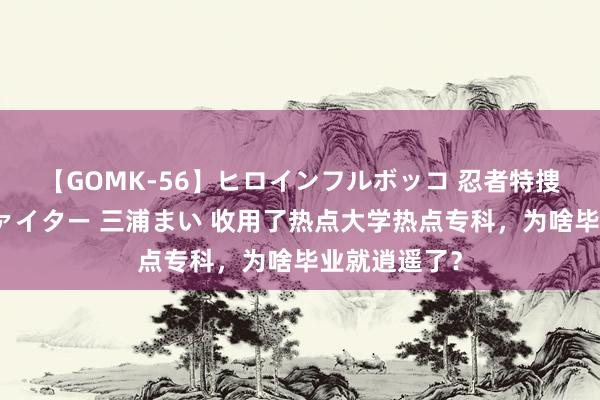 【GOMK-56】ヒロインフルボッコ 忍者特捜隊バードファイター 三浦まい 收用了热点大学热点专科，为啥毕业就逍遥了？