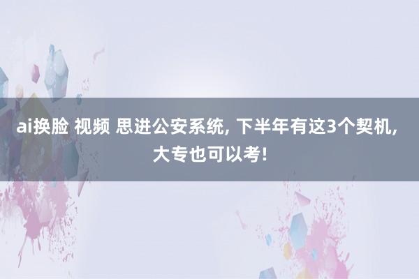 ai换脸 视频 思进公安系统， 下半年有这3个契机， 大专也可以考!