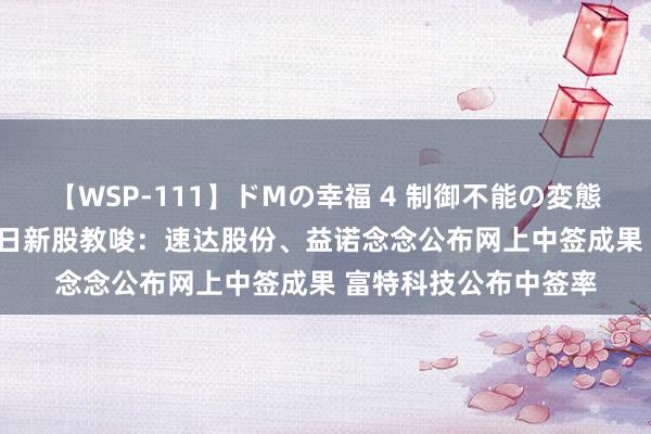 【WSP-111】ドMの幸福 4 制御不能の変態ボディ4時間 8月27日新股教唆：速达股份、益诺念念公布网上中签成果 富特科技公布中签率