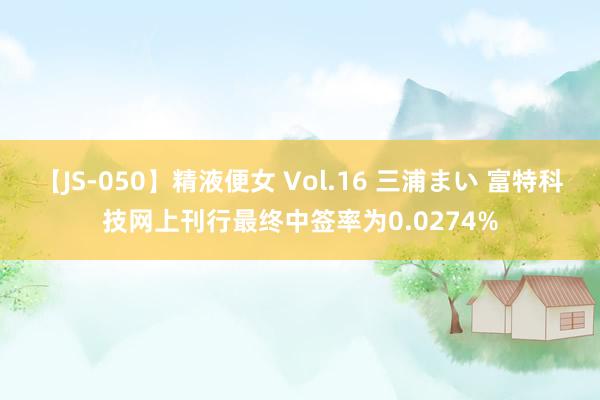 【JS-050】精液便女 Vol.16 三浦まい 富特科技网上刊行最终中签率为0.0274%