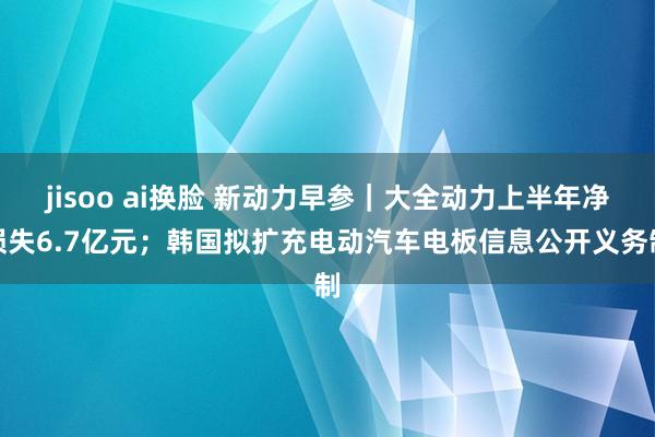 jisoo ai换脸 新动力早参｜大全动力上半年净损失6.7亿元；韩国拟扩充电动汽车电板信息公开义务制