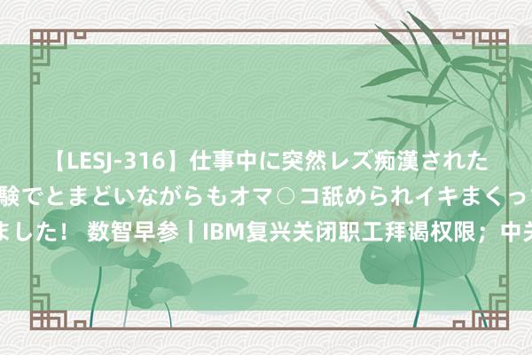 【LESJ-316】仕事中に突然レズ痴漢された私（ノンケ）初めての経験でとまどいながらもオマ○コ舐められイキまくっちゃいました！ 数智早参｜IBM复兴关闭职工拜谒权限；中关村科学城科技成长二期基金成立