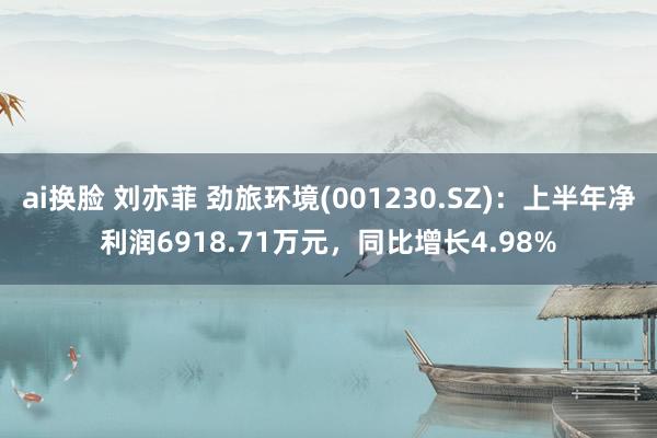 ai换脸 刘亦菲 劲旅环境(001230.SZ)：上半年净利润6918.71万元，同比增长4.98%