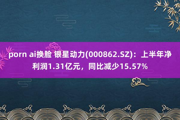 porn ai换脸 银星动力(000862.SZ)：上半年净利润1.31亿元，同比减少15.57%