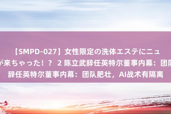 【SMPD-027】女性限定の洗体エステにニューハーフのお客さんが来ちゃった！？ 2 陈立武辞任英特尔董事内幕：团队肥壮，AI战术有隔离