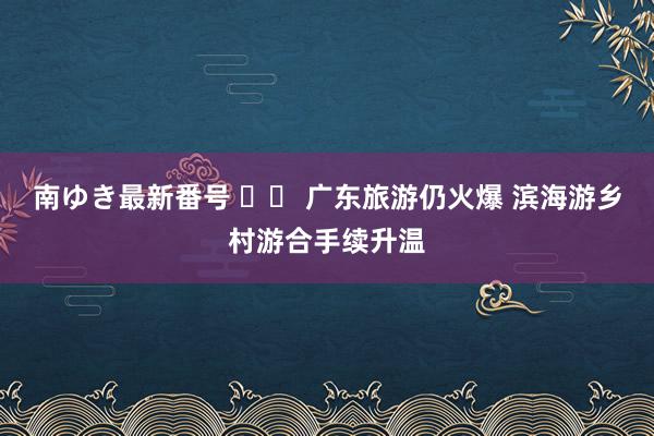 南ゆき最新番号 		 广东旅游仍火爆 滨海游乡村游合手续升温