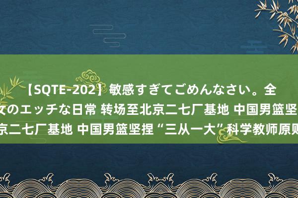 【SQTE-202】敏感すぎてごめんなさい。全身性感帯みたいな美少女のエッチな日常 转场至北京二七厂基地 中国男篮坚捏“三从一大”科学教师原则