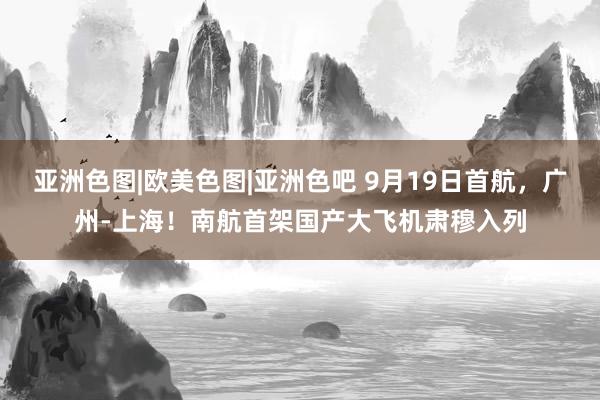 亚洲色图|欧美色图|亚洲色吧 9月19日首航，广州-上海！南航首架国产大飞机肃穆入列