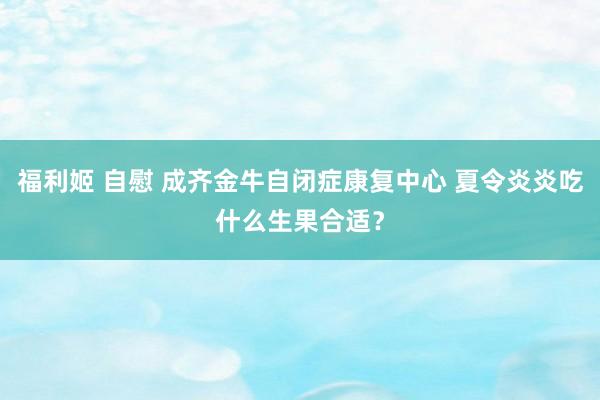 福利姬 自慰 成齐金牛自闭症康复中心 夏令炎炎吃什么生果合适？