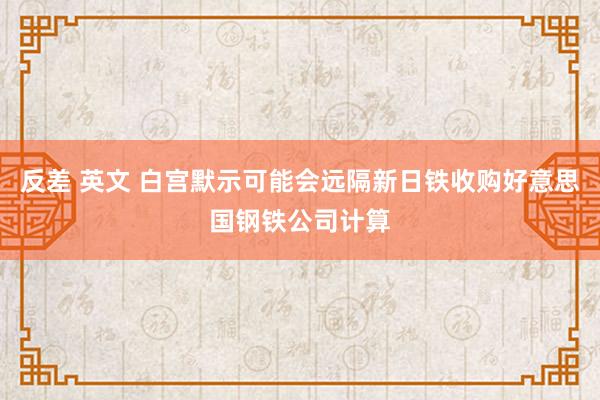 反差 英文 白宫默示可能会远隔新日铁收购好意思国钢铁公司计算