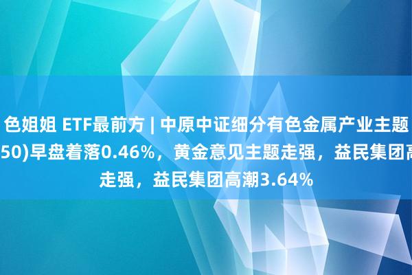 色姐姐 ETF最前方 | 中原中证细分有色金属产业主题ETF(516650)早盘着落0.46%，黄金意见主题走强，益民集团高潮3.64%