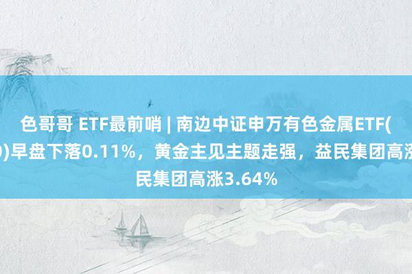 色哥哥 ETF最前哨 | 南边中证申万有色金属ETF(512400)早盘下落0.11%，黄金主见主题走强，益民集团高涨3.64%