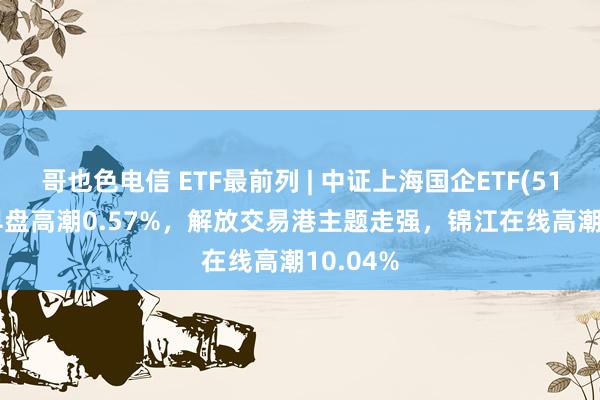 哥也色电信 ETF最前列 | 中证上海国企ETF(510810)早盘高潮0.57%，解放交易港主题走强，锦江在线高潮10.04%