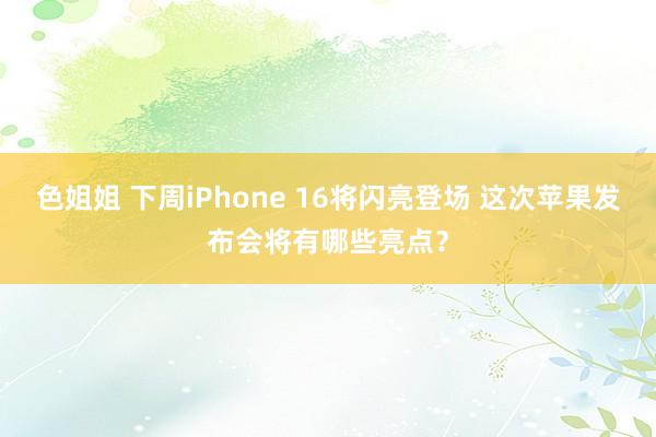 色姐姐 下周iPhone 16将闪亮登场 这次苹果发布会将有哪些亮点？